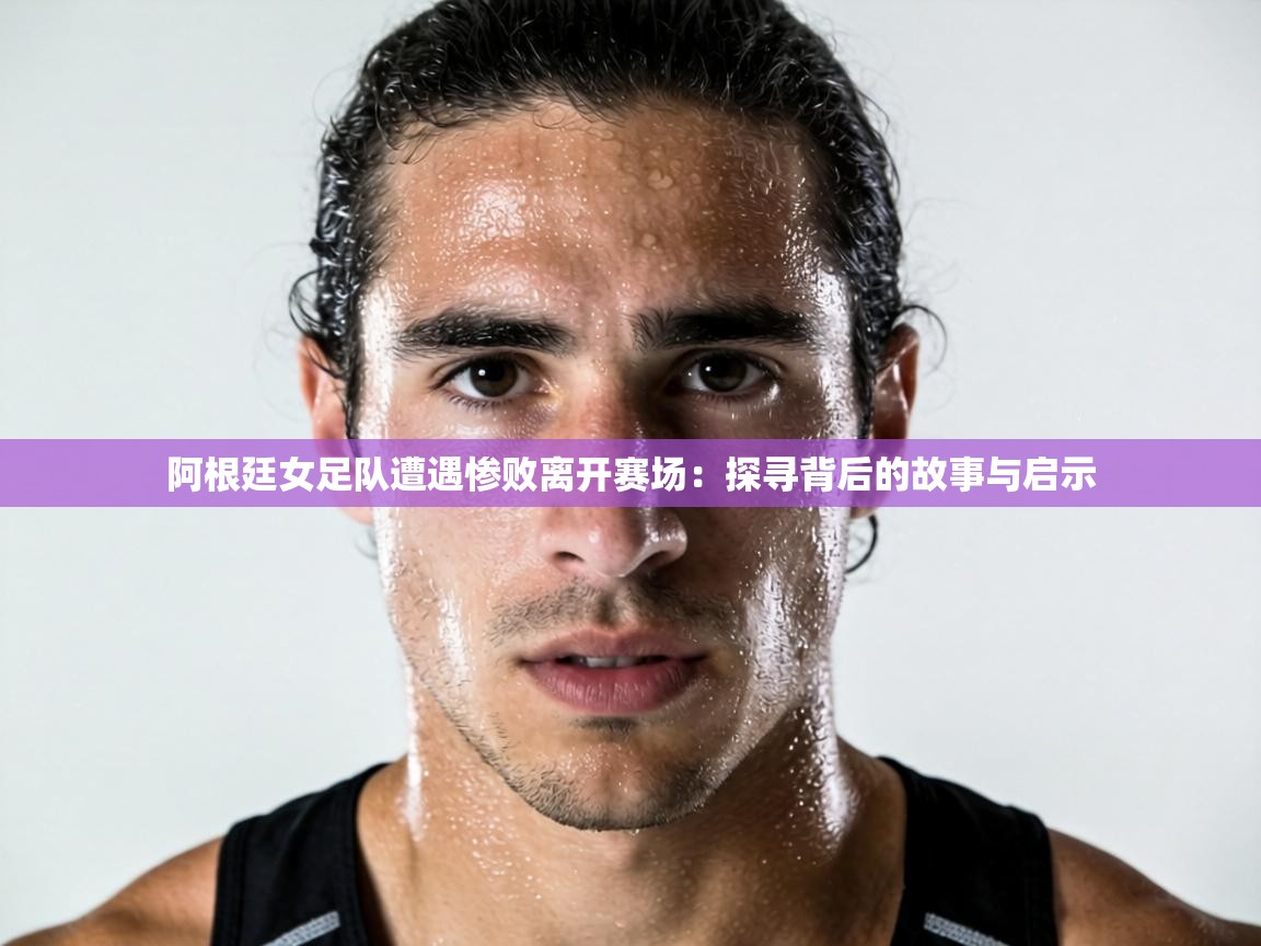 阿根廷女足队遭遇惨败离开赛场:探寻背后的故事与启示 第1张