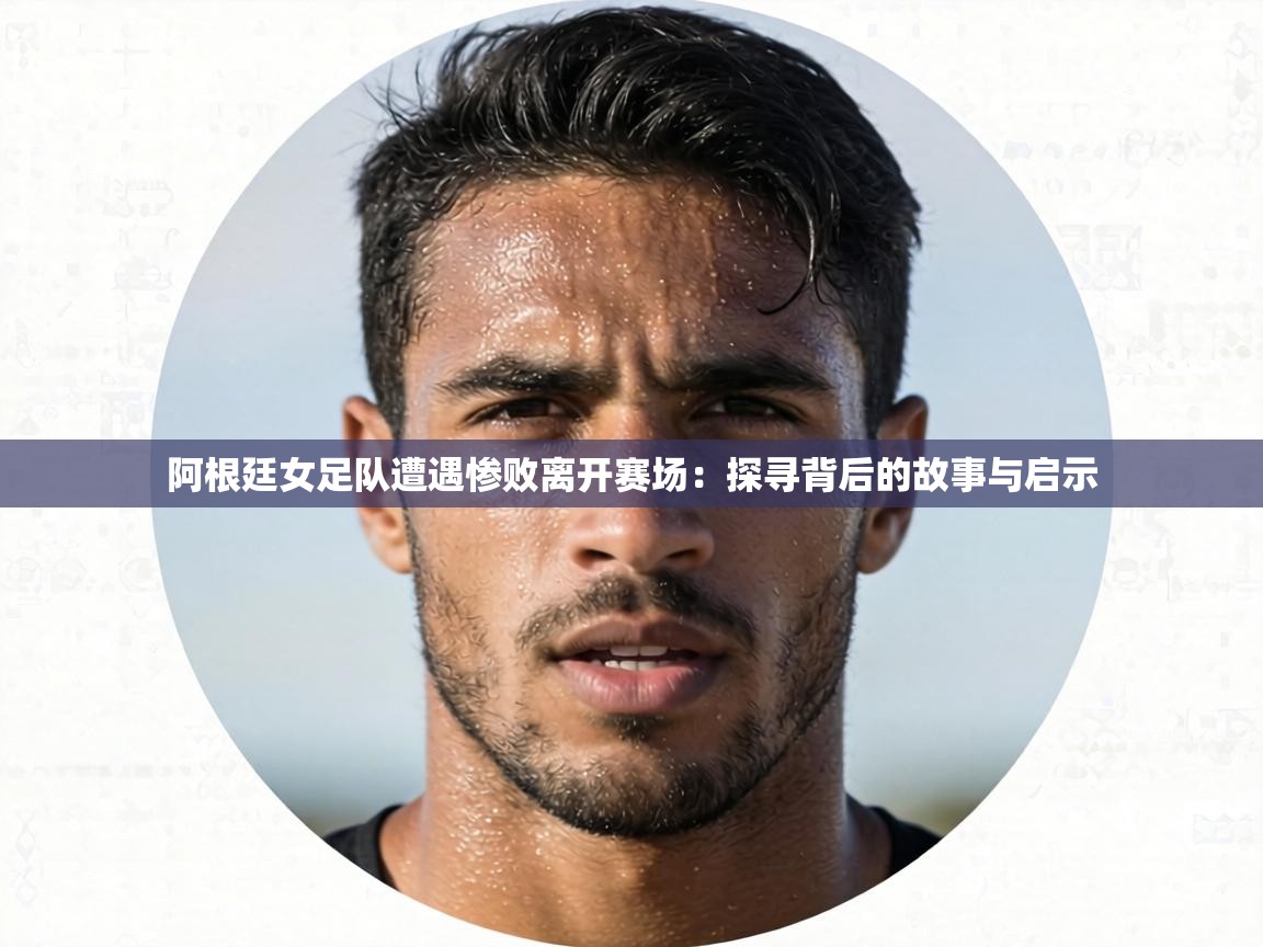 阿根廷女足队遭遇惨败离开赛场:探寻背后的故事与启示 第2张